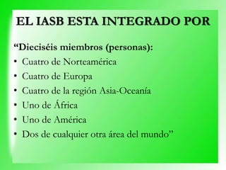 EL IASB ESTA INTEGRADO POR
“Dieciséis miembros (personas):
• Cuatro de Norteamérica
• Cuatro de Europa
• Cuatro de la región Asia-Oceanía
• Uno de África
• Uno de América
• Dos de cualquier otra área del mundo”
 