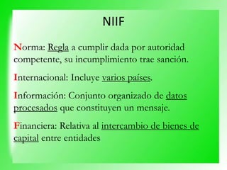 NIIF
Norma: Regla a cumplir dada por autoridad
competente, su incumplimiento trae sanción.
Internacional: Incluye varios países.
Información: Conjunto organizado de datos
procesados que constituyen un mensaje.
Financiera: Relativa al intercambio de bienes de
capital entre entidades
 