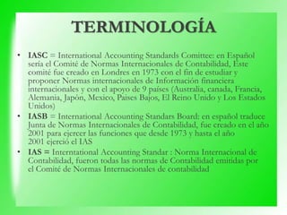 TERMINOLOGÍA
• IASC = International Accounting Standards Comittee: en Español
sería el Comité de Normas Internacionales de Contabilidad, Este
comité fue creado en Londres en 1973 con el fin de estudiar y
proponer Normas internacionales de Información financiera
internacionales y con el apoyo de 9 países (Australia, canada, Francia,
Alemania, Japòn, Mexico, Paises Bajos, El Reino Unido y Los Estados
Unidos)
• IASB = International Accounting Standars Board: en español traduce
Junta de Normas Internacionales de Contabilidad, fue creado en el año
2001 para ejercer las funciones que desde 1973 y hasta el año
2001 ejerció el IAS
• IAS = Interntational Accounting Standar : Norma Internacional de
Contabilidad, fueron todas las normas de Contabilidad emitidas por
el Comité de Normas Internacionales de contabilidad
 