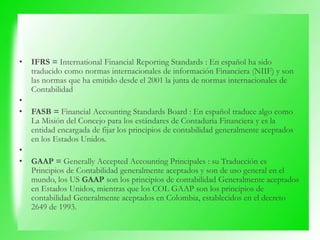 • IFRS = International Financial Reporting Standards : En español ha sido
traducido como normas internacionales de información Financiera (NIIF) y son
las normas que ha emitido desde el 2001 la junta de normas internacionales de
Contabilidad
•
• FASB = Financial Accounting Standards Board : En español traduce algo como
La Misión del Concejo para los estándares de Contaduría Financiera y es la
entidad encargada de fijar los principios de contabilidad generalmente aceptados
en los Estados Unidos.
•
• GAAP = Generally Accepted Accounting Principales : su Traducción es
Principios de Contabilidad generalmente aceptados y son de uso general en el
mundo, los US GAAP son los principios de contabilidad Generalmente aceptados
en Estados Unidos, mientras que los COL GAAP son los principios de
contabilidad Generalmente aceptados en Colombia, establecidos en el decreto
2649 de 1993.
 
