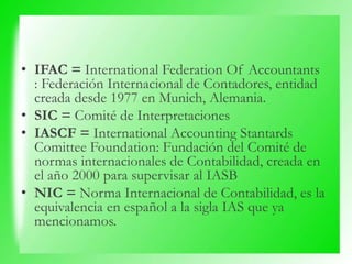 • IFAC = International Federation Of Accountants
: Federación Internacional de Contadores, entidad
creada desde 1977 en Munich, Alemania.
• SIC = Comité de Interpretaciones
• IASCF = International Accounting Stantards
Comittee Foundation: Fundación del Comité de
normas internacionales de Contabilidad, creada en
el año 2000 para supervisar al IASB
• NIC = Norma Internacional de Contabilidad, es la
equivalencia en español a la sigla IAS que ya
mencionamos.
 