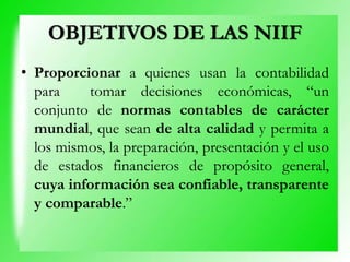 OBJETIVOS DE LAS NIIF
• Proporcionar a quienes usan la contabilidad
para tomar decisiones económicas, “un
conjunto de normas contables de carácter
mundial, que sean de alta calidad y permita a
los mismos, la preparación, presentación y el uso
de estados financieros de propósito general,
cuya información sea confiable, transparente
y comparable.”
 