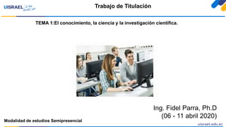 Ing. Fidel Parra, Ph.D
(06 - 11 abril 2020)
Trabajo de Titulación
Modalidad de estudios Semipresencial
TEMA 1:El conocimiento, la ciencia y la investigación científica.
 