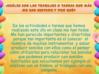 De las actividades o tareas que hemos
realizado este día en clase me han todas.
Me han parecido importantes y divertidas
porque tan importante es el conocer el
nombre de muchos instrumentos y saber
producir sonidos con ellos como el pensar
cómo utilizarlos para relacionar los sonidos
que podemos producir con sonidos
habituales que escuchamos por ejemplo el
xilófono con un timbre, el triángulo con una
campana.. .

 