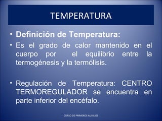 • Definición de Temperatura:
• Es el grado de calor mantenido en el
cuerpo por el equilibrio entre la
termogénesis y la termólisis.
• Regulación de Temperatura: CENTRO
TERMOREGULADOR se encuentra en
parte inferior del encéfalo.
TEMPERATURA
CURSO DE PRIMEROS AUXILIOS
 