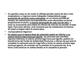 • En aquellos casos en los cuales el afiliado perciba salario de dos o más
  empleadores, o ingresos como trabajador independiente o por
  prestación de servicios como contratista, en un mismo período de
  tiempo, las cotizaciones correspondientes serán efectuadas en forma
  proporcional al salario, o ingreso devengado de cada uno de ellos, y
  estas se acumularán para todos los efectos de esta ley sin exceder el tope
  legal. Para estos efectos, será necesario que las cotizaciones al sistema
  de salud se hagan sobre la misma base.
• <Jurisprudencia Vigencia>
• En ningún caso el ingreso base de cotización podrá ser inferior a un
  salario mínimo legal mensual vigente. Las personas que perciban
  ingresos inferiores al salario mínimo legal mensual vigente, podrán ser
  beneficiarias del Fondo de Solidaridad Pensional, a efectos de que éste le
  complete la cotización que les haga falta y hasta un salario mínimo legal
  mensual vigente, de acuerdo con lo previsto en la presente ley. Si se
  tiene 1150 semanas en ambos fondos se le completa la pension
 
