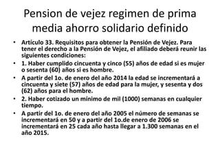 Pension de vejez regimen de prima
    media ahorro solidario definido
• Artículo 33. Requisitos para obtener la Pensión de Vejez. Para
  tener el derecho a la Pensión de Vejez, el afiliado deberá reunir las
  siguientes condiciones:
• 1. Haber cumplido cincuenta y cinco (55) años de edad si es mujer
  o sesenta (60) años si es hombre.
• A partir del 1o. de enero del año 2014 la edad se incrementará a
  cincuenta y siete (57) años de edad para la mujer, y sesenta y dos
  (62) años para el hombre.
• 2. Haber cotizado un mínimo de mil (1000) semanas en cualquier
  tiempo.
• A partir del 1o. de enero del año 2005 el número de semanas se
  incrementará en 50 y a partir del 1o.de enero de 2006 se
  incrementará en 25 cada año hasta llegar a 1.300 semanas en el
  año 2015.
 