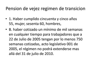 Pension de vejez regimen de transicion
• 1. Haber cumplido cincuenta y cinco años
  55, mujer, sesenta 60, hombres,
• B. haber cotizado un mínimo de mil semanas
  en cualquier tiempo para trabajadores que a
  22 de Julio de 2005 tengan por lo menos 750
  semanas cotizadas, acto legislativo 001 de
  2005, el régimen no podrá extenderse mas
  allá del 31 de julio de 2010.
 