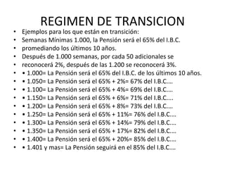 REGIMEN DE TRANSICION
•   Ejemplos para los que están en transición:
•   Semanas Mínimas 1.000, la Pensión será el 65% del I.B.C.
•   promediando los últimos 10 años.
•   Después de 1.000 semanas, por cada 50 adicionales se
•   reconocerá 2%, después de las 1.200 se reconocerá 3%.
•   • 1.000= La Pensión será el 65% del I.B.C. de los últimos 10 años.
•   • 1.050= La Pensión será el 65% + 2%= 67% del I.B.C.…
•   • 1.100= La Pensión será el 65% + 4%= 69% del I.B.C.…
•   • 1.150= La Pensión será el 65% + 6%= 71% del I.B.C....
•   • 1.200= La Pensión será el 65% + 8%= 73% del I.B.C.…
•   • 1.250= La Pensión será el 65% + 11%= 76% del I.B.C.…
•   • 1.300= La Pensión será el 65% + 14%= 79% del I.B.C.…
•   • 1.350= La Pensión será el 65% + 17%= 82% del I.B.C.…
•   • 1.400= La Pensión será el 65% + 20%= 85% del I.B.C.…
•   • 1.401 y mas= La Pensión seguirá en el 85% del I.B.C.…
 