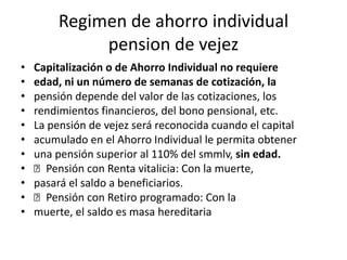 Regimen de ahorro individual
             pension de vejez
•   Capitalización o de Ahorro Individual no requiere
•   edad, ni un número de semanas de cotización, la
•   pensión depende del valor de las cotizaciones, los
•   rendimientos financieros, del bono pensional, etc.
•   La pensión de vejez será reconocida cuando el capital
•   acumulado en el Ahorro Individual le permita obtener
•   una pensión superior al 110% del smmlv, sin edad.
•    􀂾Pensión con Renta vitalicia: Con la muerte,
•   pasará el saldo a beneficiarios.
•    􀂾Pensión con Retiro programado: Con la
•   muerte, el saldo es masa hereditaria
 