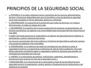 PRINCIPIOS DE LA SEGURIDAD SOCIAL
•   a. EFICIENCIA. Es la mejor utilización social y económica de los recursos administrativos,
    técnicos y financieros disponibles para que los beneficios a que da derecho la seguridad
    social sean prestados en forma adecuada, oportuna y suficiente;
•   b. UNIVERSALIDAD. Es la garantía de la protección para todas las personas, sin ninguna
    discriminación, en todas las etapas de la vida;
•   c. SOLIDARIDAD. Es la práctica de la mutua ayuda entre las personas, las generaciones, los
    sectores económicos, las regiones y las comunidades bajo el principio del más fuerte hacia el
    más débil.
•   Es deber del Estado garantizar la solidaridad en el régimen de Seguridad Social mediante su
    participación, control y dirección del mismo.
•   Los recursos provenientes del erario público en el Sistema de Seguridad se aplicarán siempre
    a los grupos de población más vulnerables.
•   d. INTEGRALIDAD. Es la cobertura de todas las contingencias que afectan la salud, la
    capacidad económica y en general las condiciones de vida de toda la población. Para este
    efecto cada quien contribuirá según su capacidad y recibirá lo necesario para atender sus
    contingencias amparadas por esta Ley;
•   e. UNIDAD. Es la articulación de políticas, instituciones, regímenes, procedimientos y
    prestaciones para alcanzar los fines de la seguridad social, y
•   f. PARTICIPACIÓN. Es la intervención de la comunidad a través de los beneficiarios de la
    seguridad social en la organización, control, gestión y fiscalización de las instituciones y del
    sistema en su conjunto
 