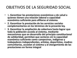 OBJETIVOS DE LA SEGURIDAD SOCIAL
• 1. Garantizar las prestaciones económicas y de salud a
  quienes tienen una relación laboral o capacidad
  económica suficiente para afiliarse al sistema.
• 2. Garantizar la prestación de los servicios sociales
  complementarios en los términos de la presente ley.
• 3. Garantizar la ampliación de cobertura hasta lograr que
  toda la población acceda al sistema, mediante
  mecanismos que en desarrollo del principio constitucional
  de solidaridad, permitan que sectores sin la capacidad
  económica suficiente como campesinos, indígenas y
  trabajadores independientes, artistas, deportistas, madres
  comunitarias, accedan al sistema y al otorgamiento de las
  prestaciones en forma integral
 