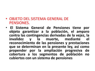• OBJETO DEL SISTEMA GENERAL DE
  PENSIONES.
• El Sistema General de Pensiones tiene por
  objeto garantizar a la población, el amparo
  contra las contingencias derivadas de la vejez, la
  invalidez y la muerte, mediante el
  reconocimiento de las pensiones y prestaciones
  que se determinan en la presente ley, así como
  propender por la ampliación progresiva de
  cobertura a los segmentos de población no
  cubiertos con un sistema de pensiones
 