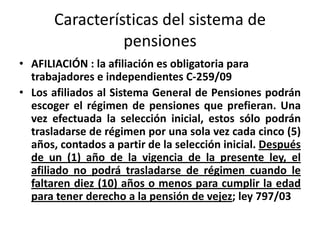Características del sistema de
                 pensiones
• AFILIACIÓN : la afiliación es obligatoria para
  trabajadores e independientes C-259/09
• Los afiliados al Sistema General de Pensiones podrán
  escoger el régimen de pensiones que prefieran. Una
  vez efectuada la selección inicial, estos sólo podrán
  trasladarse de régimen por una sola vez cada cinco (5)
  años, contados a partir de la selección inicial. Después
  de un (1) año de la vigencia de la presente ley, el
  afiliado no podrá trasladarse de régimen cuando le
  faltaren diez (10) años o menos para cumplir la edad
  para tener derecho a la pensión de vejez; ley 797/03
 