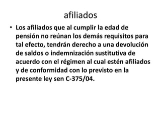 afiliados
• Los afiliados que al cumplir la edad de
  pensión no reúnan los demás requisitos para
  tal efecto, tendrán derecho a una devolución
  de saldos o indemnización sustitutiva de
  acuerdo con el régimen al cual estén afiliados
  y de conformidad con lo previsto en la
  presente ley sen C-375/04.
 