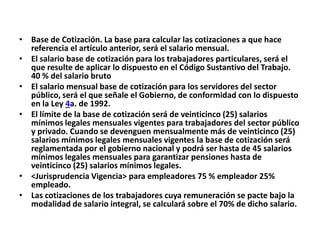 • Base de Cotización. La base para calcular las cotizaciones a que hace
  referencia el artículo anterior, será el salario mensual.
• El salario base de cotización para los trabajadores particulares, será el
  que resulte de aplicar lo dispuesto en el Código Sustantivo del Trabajo.
  40 % del salario bruto
• El salario mensual base de cotización para los servidores del sector
  público, será el que señale el Gobierno, de conformidad con lo dispuesto
  en la Ley 4a. de 1992.
• El límite de la base de cotización será de veinticinco (25) salarios
  mínimos legales mensuales vigentes para trabajadores del sector público
  y privado. Cuando se devenguen mensualmente más de veinticinco (25)
  salarios mínimos legales mensuales vigentes la base de cotización será
  reglamentada por el gobierno nacional y podrá ser hasta de 45 salarios
  mínimos legales mensuales para garantizar pensiones hasta de
  veinticinco (25) salarios mínimos legales.
• <Jurisprudencia Vigencia> para empleadores 75 % empleador 25%
  empleado.
• Las cotizaciones de los trabajadores cuya remuneración se pacte bajo la
  modalidad de salario integral, se calculará sobre el 70% de dicho salario.
 