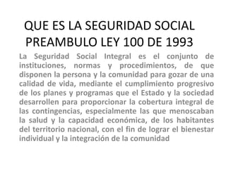 QUE ES LA SEGURIDAD SOCIAL
 PREAMBULO LEY 100 DE 1993
La Seguridad Social Integral es el conjunto de
instituciones, normas...
