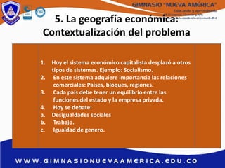 5. La geografía económica:
Contextualización del problema
1. Hoy el sistema económico capitalista desplazó a otros
tipos de sistemas. Ejemplo: Socialismo.
2. En este sistema adquiere importancia las relaciones
comerciales: Países, bloques, regiones.
3. Cada país debe tener un equilibrio entre las
funciones del estado y la empresa privada.
4. Hoy se debate:
a. Desigualdades sociales
b. Trabajo.
c. Igualdad de genero.
 