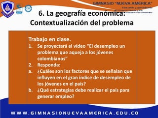 6. La geografía económica:
Contextualización del problema
Trabajo en clase.
1. Se proyectará el vídeo “El desempleo un
problema que aqueja a los jóvenes
colombianos”
2. Responda:
a. ¿Cuáles son los factores que se señalan que
influyen en el gran índice de desempleo de
los jóvenes en el país?
b. ¿Qué estrategias debe realizar el país para
generar empleo?
 