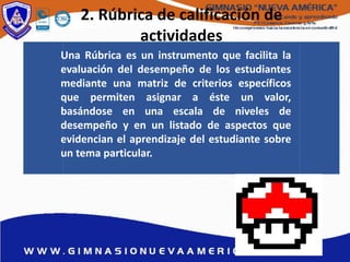 2. Rúbrica de calificación de
actividades
Una Rúbrica es un instrumento que facilita la
evaluación del desempeño de los estudiantes
mediante una matriz de criterios específicos
que permiten asignar a éste un valor,
basándose en una escala de niveles de
desempeño y en un listado de aspectos que
evidencian el aprendizaje del estudiante sobre
un tema particular.
 