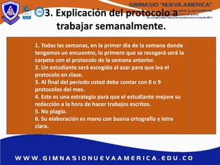 3. Explicación del protocolo a
trabajar semanalmente.
1. Todas las semanas, en la primer día de la semana donde
tengamos un encuentro, lo primero que se recogerá será la
carpeta con el protocolo de la semana anterior.
2. Un estudiante será escogido al azar para que lea el
protocolo en clase.
3. Al final del periodo usted debe contar con 8 o 9
protocolos del mes.
4. Este es una estrategia para que el estudiante mejore su
redacción a la hora de hacer trabajos escritos.
5. No plagio.
6. Su elaboración es mano con buena ortografía y letra
clara.
 