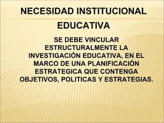 NECESIDAD INSTITUCIONAL
         EDUCATIVA
         SE DEBE VINCULAR
      ESTRUCTURALMENTE LA
  INVESTIGACIÓN EDUCATIVA, EN EL
    MARCO DE UNA PLANIFICACIÓN
    ESTRATEGICA QUE CONTENGA
OBJETIVOS, POLITICAS Y ESTRATEGIAS.
 