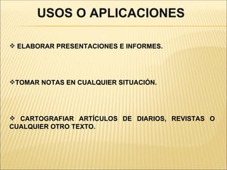 USOS O APLICACIONES

 ELABORAR PRESENTACIONES E INFORMES.




TOMAR NOTAS EN CUALQUIER SITUACIÓN.




 CARTOGRAFIAR ARTÍCULOS DE DIARIOS, REVISTAS O
CUALQUIER OTRO TEXTO.
 