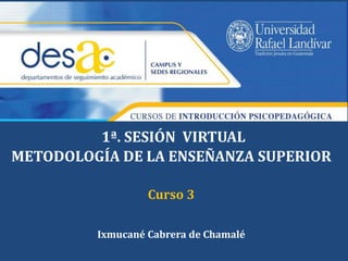 1ª. SESIÓN VIRTUAL 
METODOLOGÍA DE LA ENSEÑANZA SUPERIOR 
Curso 3 
Ixmucané Cabrera de Chamalé 
 
