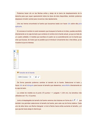 Podemos hacer clic en las flechas arriba y abajo de la barra de desplazamiento de la
derecha para que vayan apareciendo todos los tipos de letra disponibles, también podemos
desplazar el botón central para movernos más rápidamente.

  Una vez hemos encontrado la fuente que buscamos basta con hacer clic sobre ella para
aplicarla.

  Si conoces el nombre no será necesario que busques la fuente en la lista, puedes escribirlo
directamente en la caja de texto que contiene el nombre de la fuente actual, ya que se trata de
un cuadro editable. A medida que escribes el cuadro se va autorellenando con la fuente que
cree que buscas, de modo que es posible que al introducir únicamente dos o tres letras, ya se
muestre la que te interesa.




     Tamaño de la fuente




  De forma parecida podemos cambiar el tamaño de la fuente. Seleccionar el texto y
hacer clic en el triángulo para buscar el tamaño que deseemos, oescribirlo directamente en
la caja de texto.

  La unidad de medida es el punto (72 puntos = 1 pulgada = 2,54 cm), los tamaños más
utilizados son 10 y 12 puntos.

  Junto al desplegable de tamaño de fuente veremos dos botones en forma de A               que
también nos permiten seleccionar el tamaño de fuente, pero esta vez de forma relativa. Cada
uno de ellos tiene una flecha triangular: el de la flecha hacia arriba aumenta el tamaño, y el
que apunta hacia abajo lo disminuye.
 