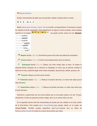 Efectos básicos

  Existen herramientas de estilo que nos permiten realizar cambios sobre un texto.




  Basta seleccionar el texto y hacer clic en el botón correspondiente. Al activarse la opción
se muestra el fondo anaranjado. Para desactivarlo se sigue el mismo proceso. Como puedes
apreciar en la imagen                             , se pueden activar varios a la vez: Ejemplo.




  -     Negrita (teclas CTRL+B): Aumenta el grosor de la línea que dibuja los caracteres.

  -     Cursiva (teclas CTRL+I): Inclina el texto ligeramente hacia la derecha.

  -       Subrayado (teclas CTRL+U): Dibuja una línea simple bajo el texto. Si pulsas la
pequeña flecha triangular de su derecha se despliega un menú que te permite cambiar el
estilo de la línea, pudiendo elegir entre líneas onduladas, discontínuas, dobles, gruesas, etc.

  -      Tachado: Dibuja una línea sobre el texto.

  -     Subíndice (teclas CTRL+ =): Reduce el tamaño del texto y lo sitúa más abajo que el
resto del texto.

  -     Superíndice (teclas CTRL+ +): Reduce el tamaño del texto y lo sitúa más arriba que
el resto del texto.

  Subíndice y superíndice son los únicos estilos que no se pueden aplicar a la vez. Porque,
obviamente, el texto se posiciona arriba o abajo, pero no en ambos sitios a la vez.

  En el apartado hemos visto las herramientas de fuente que hay visibles en la cinta, dentro
de la ficha Inicio. Pero existen otras herramientas que puedes utilizar en el cuadro de
diálogo Fuente.       También   puedes especificar qué fuente quieres que         se   utilice   de
forma predeterminada en todos los nuevos documentos que crees.
 