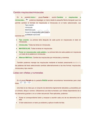 Cambio mayúsculas/minúsculas

    En      la   pestaña Inicio >     grupo Fuente >       opción Cambiar         a   mayúsculas   y
 minúsculas...          podemos desplegar un menú desde la pequeña flecha triangular que nos
 permite cambiar el formato de mayúsculas a minúsculas en el texto seleccionado. Las




 opciones son:

  •      Tipo oración. La primera letra después de cada punto en mayúsculas el resto en
         minúsculas.
  •      minúsculas. Todas las letras en minúsculas.

  •      MAYÚSCULAS. Todas la letras en mayúsculas.

  •      Poner en manyúsculas cada palabra. La primera letra de cada palabra en mayúscula
         y el resto de la palabra en minúsculas.

  •      Alternar MAY/min. Cambia las mayúsculas por minúsculas y viceversa.


    También podemos manejar las mayúsculas mediante el teclado presionando MAYÚS+F3,
 las palabras del texto seleccionado cambian alternativamente a las tres formas: mayúsculas,
 minúsculas y tipo oración.

Listas con viñetas y numeradas


    En el grupo Párrafo de la pestaña Inicio también encontramos herramientas para crear
 listas.

    Una lista no es más que un conjunto de elementos ligeramente tabulados y precedidos por
 un símbolo, dibujo o número. Utilizaremos una lista numerada o por viñetas dependiendo de si
 los elementos guardan o no un orden secuencial. Para aplicarlas, podemos:

  •      Pulsar el correspondiente botón y empezar a escribir cada uno de los elementos de la
         lista.
  •      O bien seleccionar un texto ya existente y aplicar el estilo de lista.
 