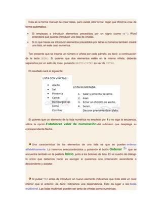 Esta es la forma manual de crear listas, pero existe otra forma: dejar que Word la cree de
forma automática.

 •   Si empiezas a introducir elementos precedidos por un signo (como - o * ) Word
     entenderá que quieres introducir una lista de viñetas.
 •   Si lo que haces es introducir elementos precedidos por letras o números también creará
     una lista, en este caso numérica.


  Ten presente que se inserta un número o viñeta por cada párrafo, es decir, a continuación
de la tecla INTRO. Si quieres que dos elementos estén en la misma viñeta, deberás
separarlos por un salto de línea, pulsando MAYÚS+INTRO en vez de INTRO.


  El resultado será el siguiente:




  Si quieres que un elemento de la lista numérica no empiece por 1 o no siga la secuencia,
utiliza la opción Establecer valor de numeración del submenú que despliega su
correspondiente flecha.




     Una característica de los elementos de una lista es que se pueden ordenar
alfabéticamente. Lo haremos seleccionándolos y pulsando el botón Ordenar              que se
encuentra también en la pestaña Inicio, junto a los botones de lista. En el cuadro de diálogo
lo único que debemos hacer es escoger si queremos una ordenación ascendente o
descendente y aceptar.




     Al pulsar TAB antes de introducir un nuevo elemento indicamos que Este está un nivel
inferior que el anterior, es decir, indicamos una dependencia. Esto da lugar a las listas
multinivel. Las listas multinivel pueden ser tanto de viñetas como numéricas.
 