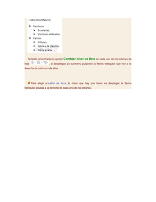 También encontrarás la opción Cambiar nivel de lista en cada uno de los botones de
lista                 , si despliegas su submenú pulsando la flecha triangular que hay a la
derecha de cada uno de ellos.




        Para elegir el estilo de lista, lo único que hay que hacer es desplegar la flecha
triangular situada a la derecha de cada uno de los botones.
 