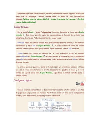 Podrás escoger entre varios modelos, pulsando directamente sobre la pequeña muestra del
 menú que se despliega. También puedes crear un estilo de lista personalizado
 pulsando Definir nueva viñeta, Definir nuevo formato de número o Definir
 nueva lista multinivel.

Copiar formato

   En la pestaña Inicio > grupo Portapapeles, tenemos disponible el icono para Copiar
 formato     . Este icono permite copiar las características de formato de un texto para
 aplicarlas a otros textos. Podemos copiarlo una o varias veces:

   Una vez: Hacer clic sobre la palabra de la cual queremos copiar el formato, ir a la barra de
 herramientas y hacer clic en Copiar formato             , el cursor tomará la forma de brocha,
 colocarlo sobre la palabra en la que queremos copiar el formato, y hacer clic sobre ella.

   Varias: Hacer      clic   sobre   la   palabra   de   la   cual   queremos   copiar   el   formato,
 hacer doble clic en Copiar formato          , el cursor tomará la forma de brocha, a continuación
 hacer clic sobre tantas palabras como se desee, y para acabar volver a hacer clic en el icono
 de copiar formato.

   En ambos casos, si queremos copiar el formato sobre un conjunto de palabras o líneas,
 una vez el cursor tome la forma de brocha, seleccionar las palabras o líneas y el nuevo
 formato se copiará sobre ellas. Copiar formato, copia tanto el formato caracter como el
 formato párrafo.

Configurar página



   Cuando estamos escribiendo en un documento Word es como si lo hiciéramos en una hoja
 de papel que luego puede ser impresa. Por lo tanto, existe un área en la cual podemos
 escribir y unos márgenes los cuales no podemos sobrepasar.
 