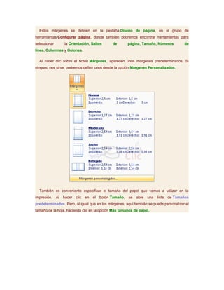 Estos márgenes se definen en la pestaña Diseño de página, en el grupo de
herramientas Configurar página, donde también podremos encontrar herramientas para
seleccionar        la Orientación, Saltos         de        página, Tamaño, Números          de
línea, Columnas y Guiones.

  Al hacer clic sobre el botón Márgenes, aparecen unos márgenes predeterminados. Si
ninguno nos sirve, podremos definir unos desde la opción Márgenes Personalizados.




  También es conveniente especificar el tamaño del papel que vamos a utilizar en la
impresión.    Al   hacer   clic   en   el   botón Tamaño,   se   abre   una   lista   de Tamaños
predeterminados. Pero, al igual que en los márgenes, aquí también se puede personalizar el
tamaño de la hoja, haciendo clic en la opción Más tamaños de papel.
 