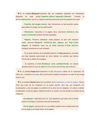 En la pestaña Márgenes podemos fijar los márgenes tecleando los centímetros
deseados      en    cada    campo: Superior, Inferior, Izquierdo y Derecho.    También     el
de Encuadernación, que es un espacio adicional reservado para encuadernar las hojas.

            - Posición del margen interno. Aquí indicaremos en qué posición vamos
       para aplicar el margen de encuadernación.

            - Orientación. Indicamos si la página tiene orientación vertical (la más
       usual) o horizontal (también llamada apaisada).

            - Páginas. Podemos establecer varias páginas, en ese caso tenemos
       varias opciones: Márgenes simétricos, Dos páginas por hoja o Libro
       plegado. Al establecer cada una de estas opciones la vista previa te
       mostrará claramente en qué consisten.

            - En la parte derecha de la pantalla tenemos la Vista previa que nos dará
       una idea bastante aproximada de cómo afectan los cambios que hemos
       introducido al diseño de la página.

            - Si pulsamos el botón Establecer como predeterminado, los valores
       actuales serán los que se utilicen en los nuevos documentos que creemos.

     En la pestaña Papel determinaremos el tipo de papel a utilizar en la impresora: A4,
Carta, etc. y también la bandeja de la que tomará el papel la impresora, en caso de que tenga
más de una.

     En la pestaña Diseño fijaremos la posición de Encabezados y pies de página. Hemos
dicho que fuera de los márgenes no se puede escribir, pero hay una excepción; los
encabezados y pies de página se escriben en la zona de los márgenes. Si vamos a utilizar
encabezados o pies de página, debemos tenerlo en cuenta a la hora de fijar la amplitud de los
márgenes.

            Encabezado: indicaremos los cm. que deseamos que haya entre el borde
       superior del papel y la primera línea del encabezado.

            Pie de página: diremos los cm. que deben quedar entre la última línea del
       pie de página y el borde inferior de la página.
 