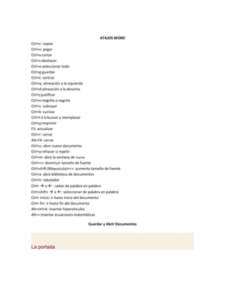 ATAJOS WORD
Ctrl+c: copiar
Ctrl+v: pegar
Ctrl+x:cortar
Ctrl+z:deshacer
Ctrl+e:seleccionar todo
Ctrl+g:guardar
Ctrl+t: centrar
Ctrl+q: alineación a la izquierda
Ctrl+d:alineación a la derecha
Ctrl+j:justificar
Ctrl+n:negrilla o negrita
Ctrl+s: subrayar
Ctrl+k: cursiva
Ctrl+l ó b:buscar y reemplazar
Ctrl+p:imprimir
F5: actualizar
Ctrl+r: cerrar
Alt+F4: cerrar
Ctrl+u: abre nuevo documento
Ctrl+y:rehacer o repetir
Ctrl+m: abre la ventana de fuente
Ctrl+<>: disminuir tamaño de fuente
Ctrl+shift (Mayuscula)+<>: aumenta tamaño de fuente
Ctrl+a: abre biblioteca de documentos
Ctrl+h: tabulador
Ctrl+  o  : saltar de palabra en palabra
Ctrl+shift+  o : seleccionar de palabra en palabra
Ctrl+ inicio: ir hasta inicio del documento
Ctrl+ fin: ir hasta fin del documento
Alt+ctrl+k: insertar hipervínculos
Alt+=:insertar ecuaciones matemáticas

                                 Guardar y Abrir Documentos




La portada
 