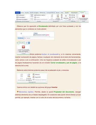 Observa que ha aparecido el Encabezado delimitado por una línea punteada y con los
elementos que lo contienen en modo edición:




                       Ahora podemos teclear el encabezado y, si lo creemos conveniente,
insertar numeración de página, fechas o cualquier otro elemento de la barra de herramientas,
como vamos a ver a continuación. Una vez hayamos acabado de editar el encabezado o pie
de página finalizaremos haciendo clic en el botón Cerrar encabezado y pie de página, a la
derecha de la cinta.

  Mediante estos botones podemos pasar del encabezado al pie y viceversa.




  Veamos ahora con detalle las opciones del grupo Insertar.

     Elementos rápidos. Permite, desde la opción Propiedad del documento, escoger
distintos elementos de un listado desplegable. En ocasiones esta opción ahorra tiempo ya que
permite, por ejemplo, insertar con un sólo clic el autor del documento o la fecha.
 