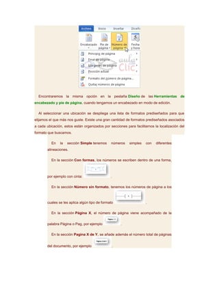 Encontraremos la misma opción en la pestaña Diseño de las Herramientas de
encabezado y pie de página, cuando tengamos un encabezado en modo de edición.

  Al seleccionar una ubicación se despliega una lista de formatos prediseñados para que
elijamos el que más nos guste. Existe una gran cantidad de formatos prediseñados asociados
a cada ubicación, estos están organizados por secciones para facilitarnos la localización del
formato que buscamos.

          En   la   sección Simple tenemos     números    simples    con   diferentes
       alineaciones.

          En la sección Con formas, los números se escriben dentro de una forma,



       por ejemplo con cinta:                  .

          En la sección Número sin formato, tenemos los números de página a los



       cuales se les aplica algún tipo de formato                    .

          En la sección Página X, el número de página viene acompañado de la


       palabra Página o Pag, por ejemplo             .

          En la sección Pagina X de Y, se añade además el número total de páginas


       del documento, por ejemplo               .
 