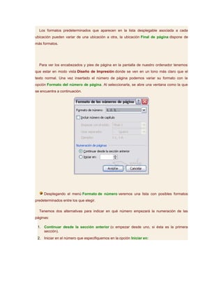 Los formatos predeterminados que aparecen en la lista desplegable asociada a cada
ubicación pueden variar de una ubicación a otra, la ubicación Final de página dispone de
más formatos.




  Para ver los encabezados y pies de página en la pantalla de nuestro ordenador tenemos
que estar en modo vista Diseño de Impresión donde se ven en un tono más claro que el
texto normal. Una vez insertado el número de página podemos variar su formato con la
opción Formato del número de página. Al seleccionarla, se abre una ventana como la que
se encuentra a continuación.




     Desplegando el menú Formato de número veremos una lista con posibles formatos
predeterminados entre los que elegir.

  Tenemos dos alternativas para indicar en qué número empezará la numeración de las
páginas:

 1. Continuar desde la sección anterior (o empezar desde uno, si ésta es la primera
    sección).
 2. Iniciar en el número que especifiquemos en la opción Iniciar en:
 