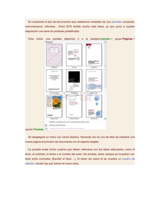 En ocasiones el tipo de documentos que realizamos necesitan de una portada: proyectos,
memorándums, informes... Word 2010 facilita mucho esta tarea, ya que pone a nuestra
disposición una serie de portadas predefinidas.

  Para   incluir   una   portada   debemos   ir   a   la   pestaña Insertar >   grupo Páginas >




opción Portada.

  Se desplegará un menú con varios diseños. Haciendo clic en uno de ellos se insertará una
nueva página al principio del documento con el aspecto elegido.

  La portada suele incluir cuadros que deben rellenarse con los datos adecuados, como el
título, el subtítulo, la fecha o el nombre del autor. De entrada, estos campos se muestran con
texto entre corchetes: [Escribir el título ...]. Al hacer clic sobre él se muestra un cuadro de
edición, donde hay que indicar el nuevo texto.
 