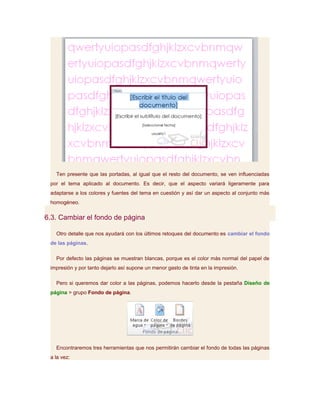 Ten presente que las portadas, al igual que el resto del documento, se ven influenciadas
 por el tema aplicado al documento. Es decir, que el aspecto variará ligeramente para
 adaptarse a los colores y fuentes del tema en cuestión y así dar un aspecto al conjunto más
 homogéneo.

6.3. Cambiar el fondo de página

   Otro detalle que nos ayudará con los últimos retoques del documento es cambiar el fondo
 de las páginas.

   Por defecto las páginas se muestran blancas, porque es el color más normal del papel de
 impresión y por tanto dejarlo así supone un menor gasto de tinta en la impresión.

   Pero si queremos dar color a las páginas, podemos hacerlo desde la pestaña Diseño de
 página > grupo Fondo de página.




   Encontraremos tres herramientas que nos permitirán cambiar el fondo de todas las páginas
 a la vez:
 