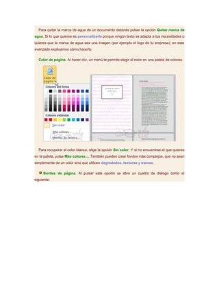 Para quitar la marca de agua de un documento deberás pulsar la opción Quitar marca de
agua. Si lo que quieres es personalizarla porque ningún texto se adapta a tus necesidades o
quieres que la marca de agua sea una imagen (por ejemplo el logo de tu empresa), en este
avanzado explicamos cómo hacerlo

  Color de página. Al hacer clic, un menú te permite elegir el color en una paleta de colores.




  Para recuperar el color blanco, elige la opción Sin color. Y si no encuentras el que quieres
en la paleta, pulsa Más colores.... También puedes crear fondos más complejos, que no sean
simplemente de un color sino que utilicen degradados, texturas y tramas.

     Bordes de página. Al pulsar esta opción se abre un cuadro de diálogo como el
siguiente:
 