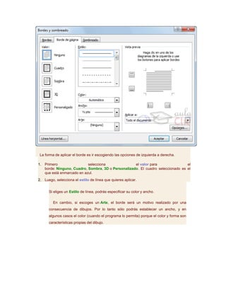La forma de aplicar el borde es ir escogiendo las opciones de izquierda a derecha.

1. Primero                 selecciona               el valor para                el
   borde: Ninguno, Cuadro, Sombra, 3D o Personalizado. El cuadro seleccionado es el
   que está enmarcado en azul.
2. Luego, selecciona el estilo de línea que quieres aplicar.


      Si eliges un Estilo de línea, podrás especificar su color y ancho.

         En cambio, si escoges un Arte, el borde será un motivo realizado por una
      consecuencia de dibujos. Por lo tanto sólo podrás establecer un ancho, y en
      algunos casos el color (cuando el programa lo permita) porque el color y forma son
      características propias del dibujo.
 