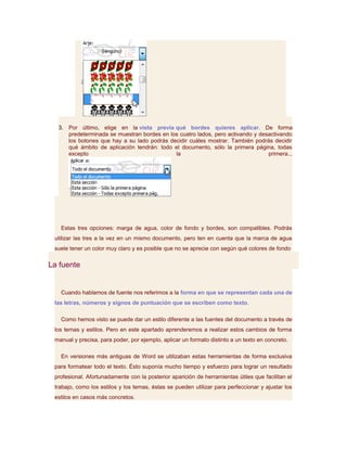 3. Por último, elige en la vista previa qué bordes quieres aplicar. De forma
     predeterminada se muestran bordes en los cuatro lados, pero activando y desactivando
     los botones que hay a su lado podrás decidir cuáles mostrar. También podrás decidir
     qué ámbito de aplicación tendrán: todo el documento, sólo la primera página, todas
     excepto                                la                                  primera...




   Estas tres opciones: marga de agua, color de fondo y bordes, son compatibles. Podrás
 utilizar las tres a la vez en un mismo documento, pero ten en cuenta que la marca de agua
 suele tener un color muy claro y es posible que no se aprecie con según qué colores de fondo

La fuente


   Cuando hablamos de fuente nos referimos a la forma en que se representan cada una de
 las letras, números y signos de puntuación que se escriben como texto.

   Como hemos visto se puede dar un estilo diferente a las fuentes del documento a través de
 los temas y estilos. Pero en este apartado aprenderemos a realizar estos cambios de forma
 manual y precisa, para poder, por ejemplo, aplicar un formato distinto a un texto en concreto.

   En versiones más antiguas de Word se utilizaban estas herramientas de forma exclusiva
 para formatear todo el texto. Ésto suponía mucho tiempo y esfuerzo para lograr un resultado
 profesional. Afortunadamente con la posterior aparición de herramientas útiles que facilitan el
 trabajo, como los estilos y los temas, éstas se pueden utilizar para perfeccionar y ajustar los
 estilos en casos más concretos.
 