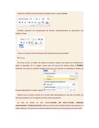 Podemos modificar la fuente desde la pestaña Inicio > grupo Fuente.




  También aparecen las herramientas de formato automáticamente al seleccionar una
palabra o frase.




  Vamos a comentar las herramientas más importantes de estos paneles.

       Fuente

  De forma común, al hablar de cambiar la fuente o aplicar una fuente nos referiremos a
elegir la tipografía. En la imagen vemos que la tipografía de fuente actual es Calibri.
Haciendo clic sobre el pequeño triángulo que hay a su derecha se despliega el listado de




fuentes disponibles en nuestro equipo.

  Observa que el propio nombre de la fuente está representado en ese tipo de fuente, de
forma que podemos ver el aspecto que tiene antes de aplicarlo.

  La    lista   se   divide   en   tres   zonas: Fuentes     del   tema, Fuentes      utilizadas
recientemente y Todas las fuentes. Esto es así para que el listado resulte más práctico y, si
estás utilizando una fuente la encuentres fácilmente entre las primeras posiciones de la lista.
 