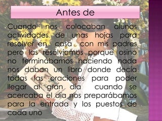 Antes de Cuando nos colocaban alunas actividades de unas hojas para resolver en  casa  con mis padres pero las resolvíamos porque osino  no terminábamos haciendo nada nos daban un libro donde decía todas las oraciones para poder llegar al gran día  cuando se acercaba el día nos preparábamos para la entrada y los puestos de cada uno 