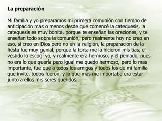 La preparación Mi familia y yo preparamos mi primera comunión con tiempo de anticipación mas o menos desde que comencé la catequesis, la catequesis es muy bonita, porque te enseñan las oraciones, y te enseñan todo sobre la comunión, pero realmente hoy no creo en eso, si creo en Dios pero no en la religión, la preparación de la fiesta fue muy genial, porque la torta me la hicieron mis tías, el vestido lo escogí yo, y realmente era hermoso, y el peinado, pues no era lo que quería pero igual me quedo hermoso, pero lo mas importante, fue que a todos los amigos y todos los de mi familia que invite, todos fueron, y lo que mas me importaba era estar junto a ellos mis seres queridos. 