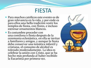 FIESTA
 Para muchos católicos este evento es de
  gran relevancia en la vida, y por ende es
  para ellos una bella tradición vestir los
  templos de fiesta, con flores, e incluso
  estrenar ornamentos blancos.
 Es costumbre proceder con
  una comilona o fiesta después de la
  ceremonia eclesiástica, en ella se invitan
  a familiares y amigos, y aunque la fiesta
  debe conservar una temática infantil y
  cristiana, el consumo de alcohol es
  tolerado moderadamente. La idea es
  celebrar la unión con Cristo, que se ha
  hecho más profunda al haber recibido
  la Eucaristía por primera vez.
 