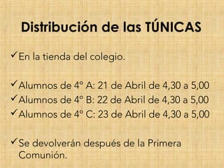 Distribución de las TÚNICAS
En la tienda del colegio.
Alumnos de 4º A: 21 de Abril de 4,30 a 5,00
Alumnos de 4º B: 22 de Abril de 4,30 a 5,00
Alumnos de 4º C: 23 de Abril de 4,30 a 5,00
Se devolverán después de la Primera
Comunión.
 
